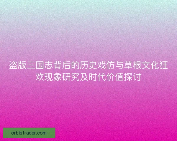 盗版三国志背后的历史戏仿与草根文化狂欢现象研究及时代价值探讨