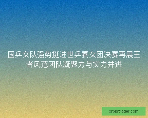 国乒女队强势挺进世乒赛女团决赛再展王者风范团队凝聚力与实力并进