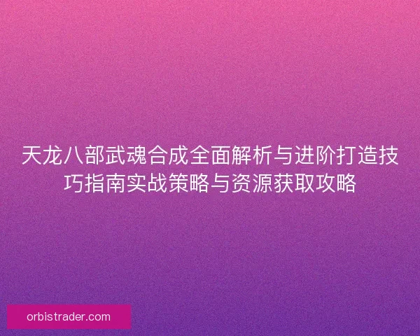 天龙八部武魂合成全面解析与进阶打造技巧指南实战策略与资源获取攻略